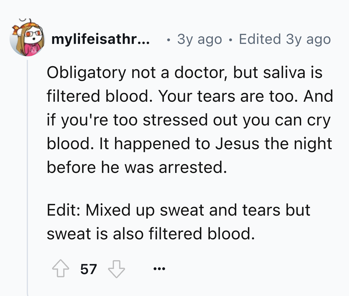 circle - mylifeisathr... 3y ago Edited 3y ago Obligatory not a doctor, but saliva is filtered blood. Your tears are too. And if you're too stressed out you can cry blood. It happened to Jesus the night before he was arrested. Edit Mixed up sweat and tears